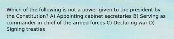 Which of the following is not a power given to the president by the Constitution? A) Appointing cabinet secretaries B) Serving as commander in chief of the armed forces C) Declaring war D) Signing treaties