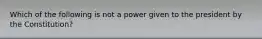 Which of the following is not a power given to the president by the Constitution?