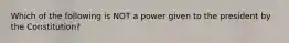 Which of the following is NOT a power given to the president by the Constitution?