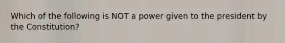 Which of the following is NOT a power given to the president by the Constitution?