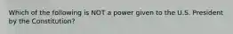 Which of the following is NOT a power given to the U.S. President by the Constitution?