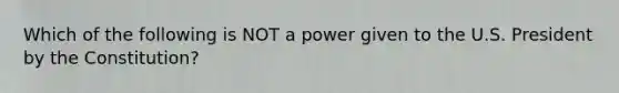 Which of the following is NOT a power given to the U.S. President by the Constitution?