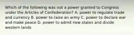 Which of the following was not a power granted to Congress under the Articles of Confederation? A. power to regulate trade and currency B. power to raise an army C. power to declare war and make peace D. power to admit new states and divide western lands