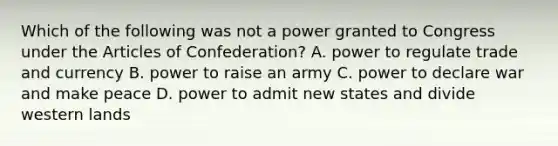 Which of the following was not a power granted to Congress under the Articles of Confederation? A. power to regulate trade and currency B. power to raise an army C. power to declare war and make peace D. power to admit new states and divide western lands