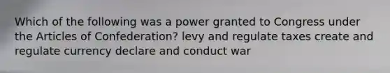 Which of the following was a power granted to Congress under the Articles of Confederation? levy and regulate taxes create and regulate currency declare and conduct war