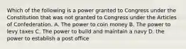 Which of the following is a power granted to Congress under the Constitution that was not granted to Congress under the Articles of Confederation. A. The power to coin money B. The power to levy taxes C. The power to build and maintain a navy D. the power to establish a post office