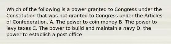 Which of the following is a power granted to Congress under the Constitution that was not granted to Congress under the Articles of Confederation. A. The power to coin money B. The power to levy taxes C. The power to build and maintain a navy D. the power to establish a post office