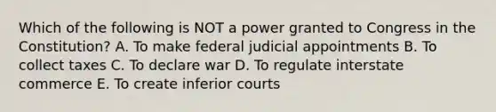 Which of the following is NOT a power granted to Congress in the Constitution? A. To make federal judicial appointments B. To collect taxes C. To declare war D. To regulate interstate commerce E. To create inferior courts