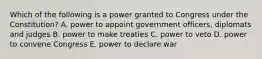 Which of the following is a power granted to Congress under the Constitution? A. power to appoint government officers, diplomats and judges B. power to make treaties C. power to veto D. power to convene Congress E. power to declare war