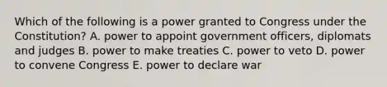 Which of the following is a power granted to Congress under the Constitution? A. power to appoint government officers, diplomats and judges B. power to make treaties C. power to veto D. power to convene Congress E. power to declare war