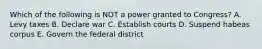 Which of the following is NOT a power granted to Congress? A. Levy taxes B. Declare war C. Establish courts D. Suspend habeas corpus E. Govern the federal district