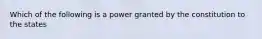 Which of the following is a power granted by the constitution to the states