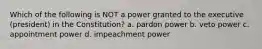 Which of the following is NOT a power granted to the executive (president) in the Constitution? a. pardon power b. veto power c. appointment power d. impeachment power