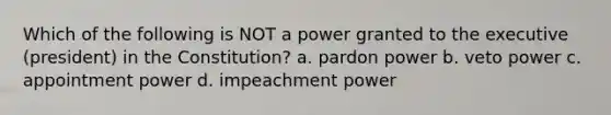 Which of the following is NOT a power granted to the executive (president) in the Constitution? a. pardon power b. veto power c. appointment power d. impeachment power