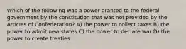 Which of the following was a power granted to the federal government by the constitution that was not provided by the Articles of Confederation? A) the power to collect taxes B) the power to admit new states C) the power to declare war D) the power to create treaties