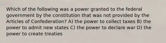 Which of the following was a power granted to the federal government by the constitution that was not provided by the Articles of Confederation? A) the power to collect taxes B) the power to admit new states C) the power to declare war D) the power to create treaties