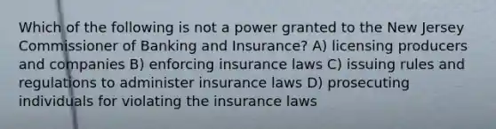 Which of the following is not a power granted to the New Jersey Commissioner of Banking and Insurance? A) licensing producers and companies B) enforcing insurance laws C) issuing rules and regulations to administer insurance laws D) prosecuting individuals for violating the insurance laws