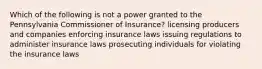 Which of the following is not a power granted to the Pennsylvania Commissioner of Insurance? licensing producers and companies enforcing insurance laws issuing regulations to administer insurance laws prosecuting individuals for violating the insurance laws