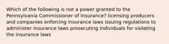 Which of the following is not a power granted to the Pennsylvania Commissioner of Insurance? licensing producers and companies enforcing insurance laws issuing regulations to administer insurance laws prosecuting individuals for violating the insurance laws