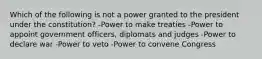 Which of the following is not a power granted to the president under the constitution? -Power to make treaties -Power to appoint government officers, diplomats and judges -Power to declare war -Power to veto -Power to convene Congress