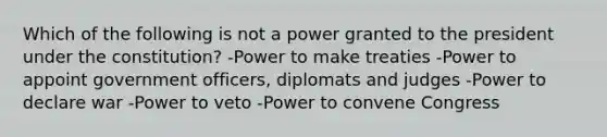 Which of the following is not a power granted to the president under the constitution? -Power to make treaties -Power to appoint government officers, diplomats and judges -Power to declare war -Power to veto -Power to convene Congress