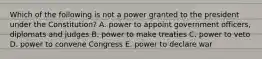 Which of the following is not a power granted to the president under the Constitution? A. power to appoint government officers, diplomats and judges B. power to make treaties C. power to veto D. power to convene Congress E. power to declare war