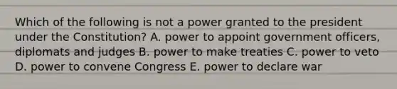 Which of the following is not a power granted to the president under the Constitution? A. power to appoint government officers, diplomats and judges B. power to make treaties C. power to veto D. power to convene Congress E. power to declare war