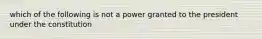 which of the following is not a power granted to the president under the constitution