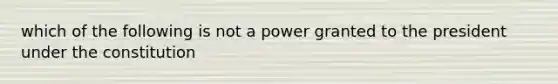 which of the following is not a power granted to the president under the constitution