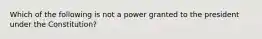 Which of the following is not a power granted to the president under the Constitution?