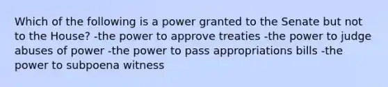 Which of the following is a power granted to the Senate but not to the House? -the power to approve treaties -the power to judge abuses of power -the power to pass appropriations bills -the power to subpoena witness