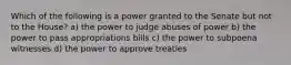 Which of the following is a power granted to the Senate but not to the House? a) the power to judge abuses of power b) the power to pass appropriations bills c) the power to subpoena witnesses d) the power to approve treaties