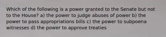 Which of the following is a power granted to the Senate but not to the House? a) the power to judge abuses of power b) the power to pass appropriations bills c) the power to subpoena witnesses d) the power to approve treaties