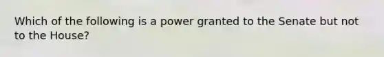 Which of the following is a power granted to the Senate but not to the House?