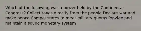 Which of the following was a power held by the Continental Congress? Collect taxes directly from the people Declare war and make peace Compel states to meet military quotas Provide and maintain a sound monetary system