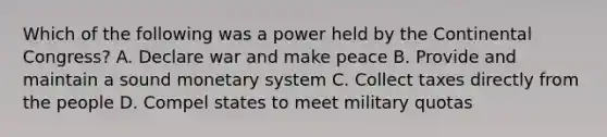 Which of the following was a power held by the Continental Congress? A. Declare war and make peace B. Provide and maintain a sound monetary system C. Collect taxes directly from the people D. Compel states to meet military quotas