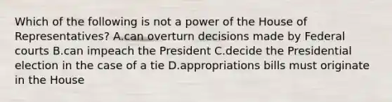 Which of the following is not a power of the House of Representatives? A.can overturn decisions made by Federal courts B.can impeach the President C.decide the Presidential election in the case of a tie D.appropriations bills must originate in the House