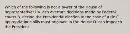 Which of the following is not a power of the House of Representatives? A. can overturn decisions made by Federal courts B. decide the Presidential election in the case of a tie C. appropriations bills must originate in the House D. can impeach the President