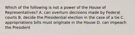 Which of the following is not a power of the House of Representatives? A. can overturn decisions made by Federal courts B. decide the Presidential election in the case of a tie C. appropriations bills must originate in the House D. can impeach the President