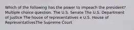 Which of the following has the power to impeach the president? Multiple choice question. The U.S. Senate The U.S. Department of Justice The house of representatives e U.S. House of RepresentativesThe Supreme Court