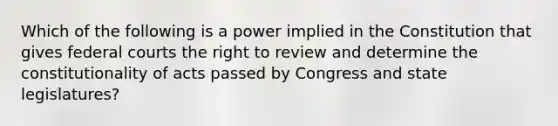 Which of the following is a power implied in the Constitution that gives federal courts the right to review and determine the constitutionality of acts passed by Congress and state legislatures?