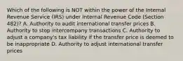 Which of the following is NOT within the power of the Internal Revenue Service (IRS) under Internal Revenue Code (Section 482)? A. Authority to audit international transfer prices B. Authority to stop intercompany transactions C. Authority to adjust a company's tax liability if the transfer price is deemed to be inappropriate D. Authority to adjust international transfer prices