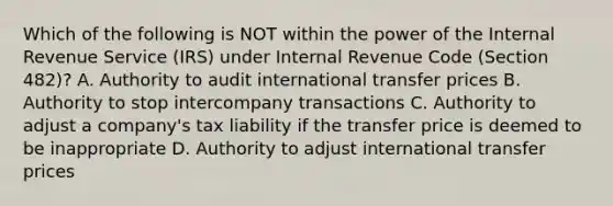 Which of the following is NOT within the power of the Internal Revenue Service (IRS) under Internal Revenue Code (Section 482)? A. Authority to audit international transfer prices B. Authority to stop intercompany transactions C. Authority to adjust a company's tax liability if the transfer price is deemed to be inappropriate D. Authority to adjust international transfer prices