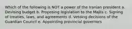 Which of the following is NOT a power of the Iranian president a. Devising budget b. Proposing legislation to the Majlis c. Signing of treaties, laws, and agreements d. Vetoing decisions of the Guardian Council e. Appointing provincial governors