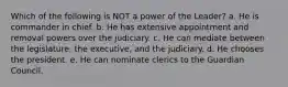 Which of the following is NOT a power of the Leader? a. He is commander in chief. b. He has extensive appointment and removal powers over the judiciary. c. He can mediate between the legislature, the executive, and the judiciary. d. He chooses the president. e. He can nominate clerics to the Guardian Council.