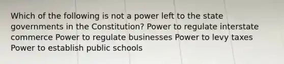 Which of the following is not a power left to the state governments in the Constitution? Power to regulate interstate commerce Power to regulate businesses Power to levy taxes Power to establish public schools