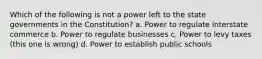 Which of the following is not a power left to the state governments in the Constitution? a. Power to regulate interstate commerce b. Power to regulate businesses c. Power to levy taxes (this one is wrong) d. Power to establish public schools