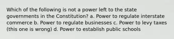 Which of the following is not a power left to the state governments in the Constitution? a. Power to regulate interstate commerce b. Power to regulate businesses c. Power to levy taxes (this one is wrong) d. Power to establish public schools