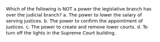 Which of the following is NOT a power the legislative branch has over the judicial branch? a. The power to lower the salary of serving justices. b. The power to confirm the appointment of justices. c. The power to create and remove lower courts. d. To turn off the lights in the Supreme Court building.