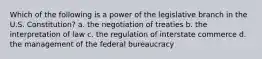 Which of the following is a power of the legislative branch in the U.S. Constitution? a. the negotiation of treaties b. the interpretation of law c. the regulation of interstate commerce d. the management of the federal bureaucracy